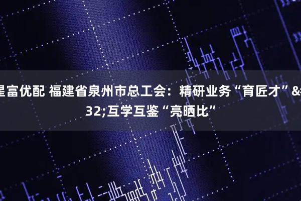 星富优配 福建省泉州市总工会：精研业务“育匠才” 互学互鉴“亮晒比”
