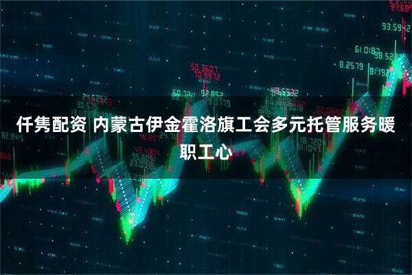 仟隽配资 内蒙古伊金霍洛旗工会多元托管服务暖职工心