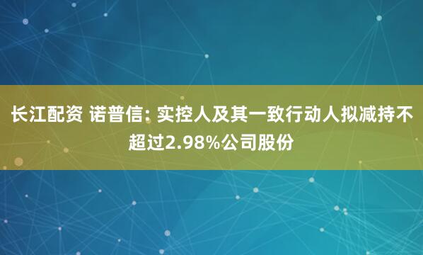 长江配资 诺普信: 实控人及其一致行动人拟减持不超过2.98%公司股份
