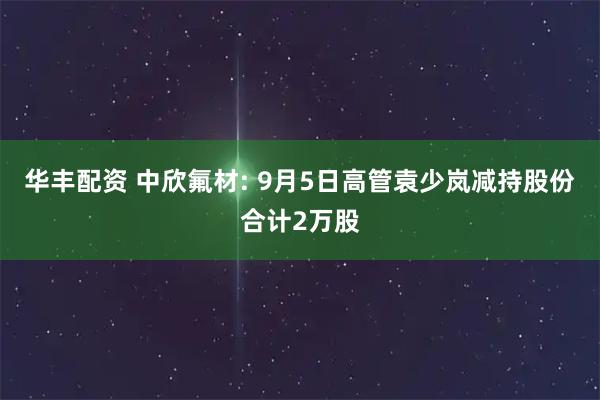 华丰配资 中欣氟材: 9月5日高管袁少岚减持股份合计2万股