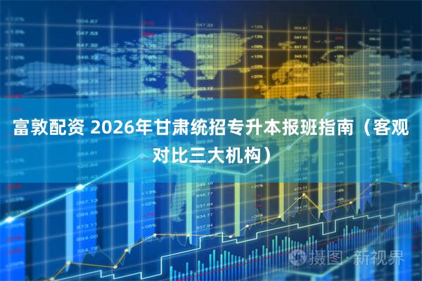 富敦配资 2026年甘肃统招专升本报班指南（客观对比三大机构）