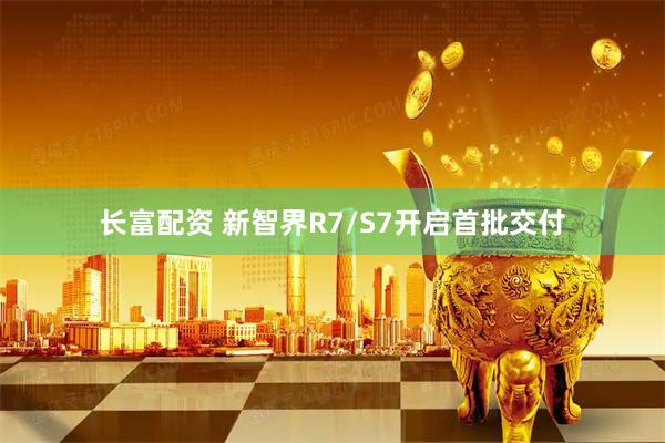 长富配资 新智界R7/S7开启首批交付