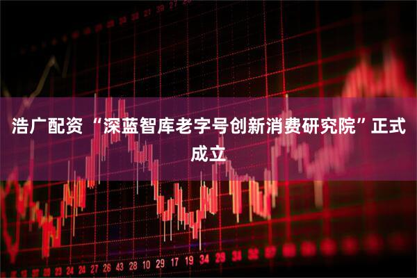 浩广配资 “深蓝智库老字号创新消费研究院”正式成立