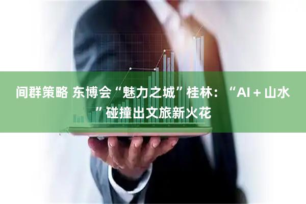 间群策略 东博会“魅力之城”桂林：“AI＋山水”碰撞出文旅新火花