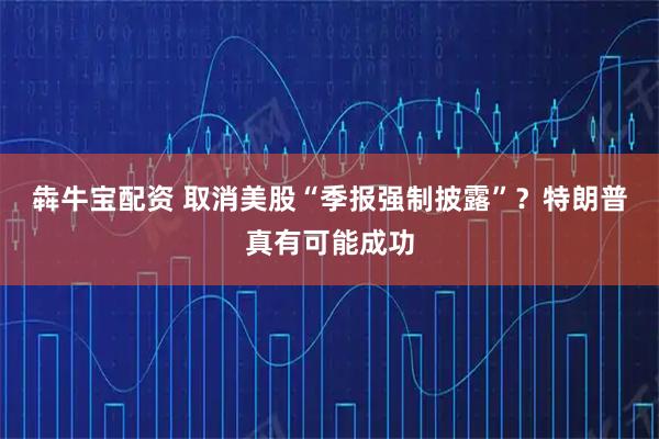犇牛宝配资 取消美股“季报强制披露”？特朗普真有可能成功