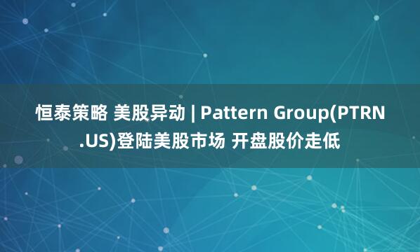 恒泰策略 美股异动 | Pattern Group(PTRN.US)登陆美股市场 开盘股价走低