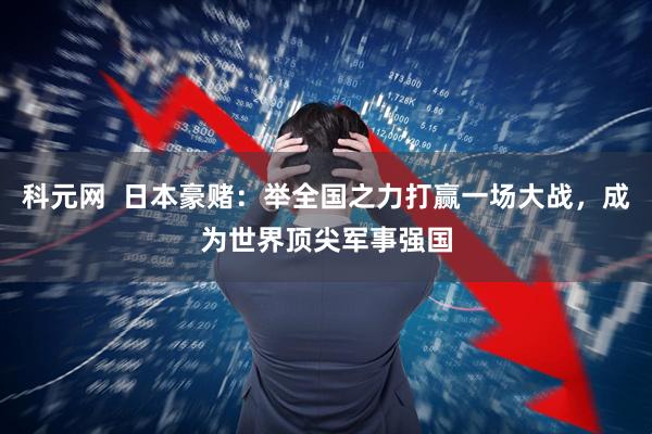 科元网  日本豪赌：举全国之力打赢一场大战，成为世界顶尖军事强国