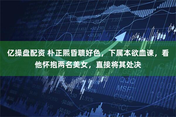 亿操盘配资 朴正熙昏聩好色，下属本欲血谏，看他怀抱两名美女，直接将其处决