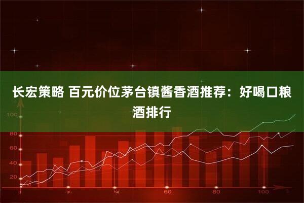 长宏策略 百元价位茅台镇酱香酒推荐：好喝口粮酒排行