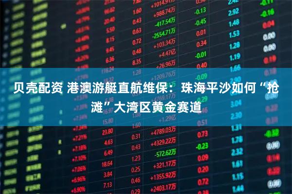 贝壳配资 港澳游艇直航维保：珠海平沙如何“抢滩”大湾区黄金赛道