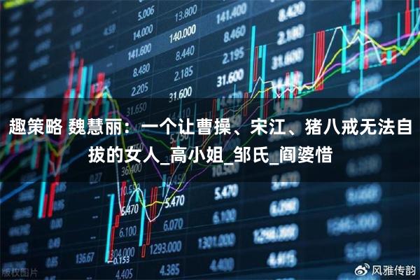 趣策略 魏慧丽：一个让曹操、宋江、猪八戒无法自拔的女人_高小姐_邹氏_阎婆惜