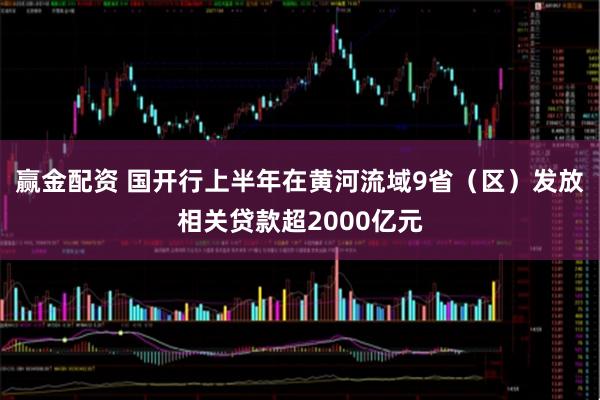 赢金配资 国开行上半年在黄河流域9省（区）发放相关贷款超2000亿元