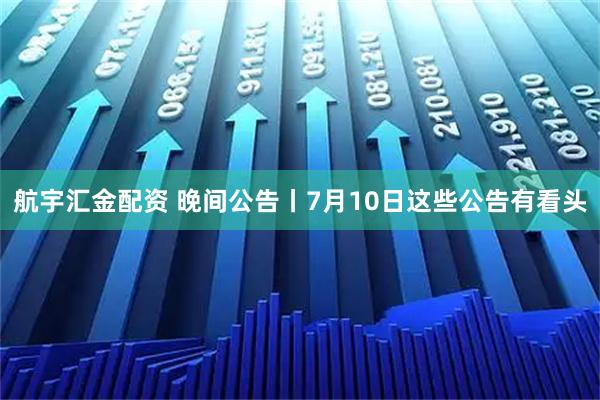 航宇汇金配资 晚间公告丨7月10日这些公告有看头