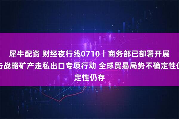 犀牛配资 财经夜行线0710丨商务部已部署开展打击战略矿产走私出口专项行动 全球贸易局势不确定性仍存
