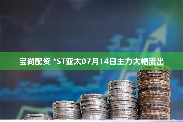 宝尚配资 *ST亚太07月14日主力大幅流出