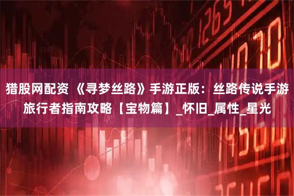 猎股网配资 《寻梦丝路》手游正版：丝路传说手游旅行者指南攻略【宝物篇】_怀旧_属性_星光