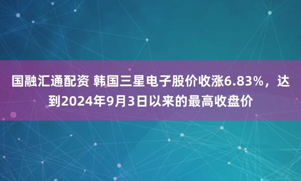 国融汇通配资 韩国三星电子股价收涨6.83%，达到2024年9月3日以来的最高收盘价