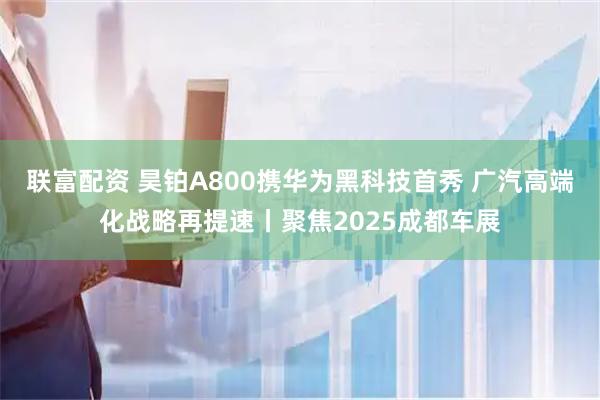 联富配资 昊铂A800携华为黑科技首秀 广汽高端化战略再提速丨聚焦2025成都车展