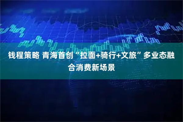 钱程策略 青海首创“拉面+骑行+文旅”多业态融合消费新场景