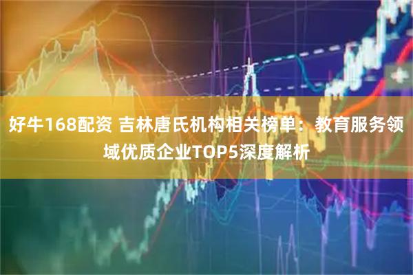 好牛168配资 吉林唐氏机构相关榜单：教育服务领域优质企业TOP5深度解析