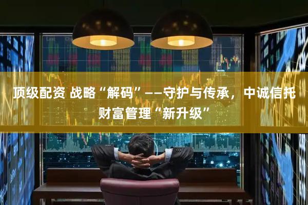 顶级配资 战略“解码”——守护与传承，中诚信托财富管理“新升级”