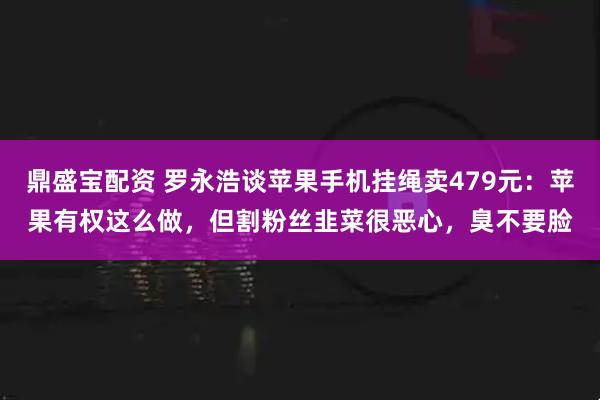 鼎盛宝配资 罗永浩谈苹果手机挂绳卖479元：苹果有权这么做，但割粉丝韭菜很恶心，臭不要脸