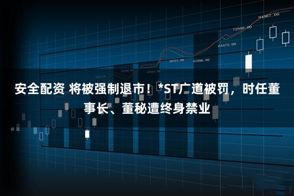 安全配资 将被强制退市！*ST广道被罚，时任董事长、董秘遭终身禁业