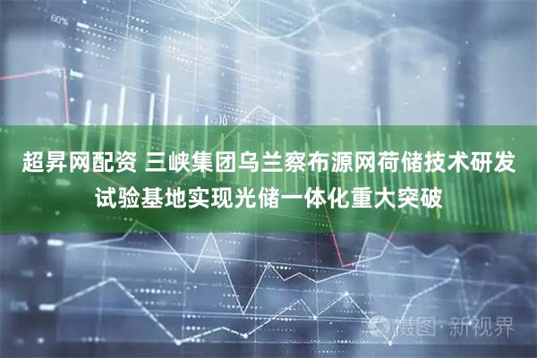 超昇网配资 三峡集团乌兰察布源网荷储技术研发试验基地实现光储一体化重大突破