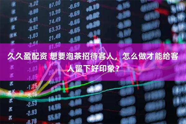 久久盈配资 想要泡茶招待客人，怎么做才能给客人留下好印象？