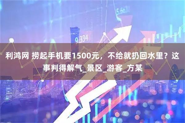 利鸿网 捞起手机要1500元，不给就扔回水里？这事判得解气_景区_游客_方某