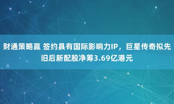 财通策略赢 签约具有国际影响力IP，巨星传奇拟先旧后新配股净筹3.69亿港元