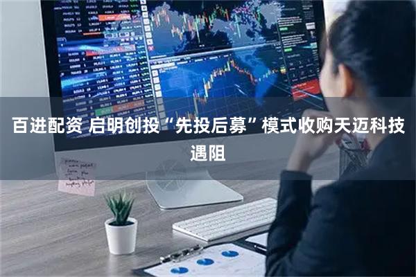 百进配资 启明创投“先投后募”模式收购天迈科技遇阻