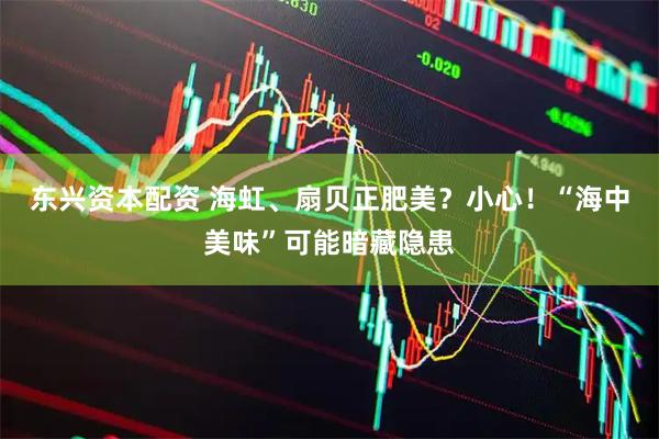 东兴资本配资 海虹、扇贝正肥美？小心！“海中美味”可能暗藏隐患